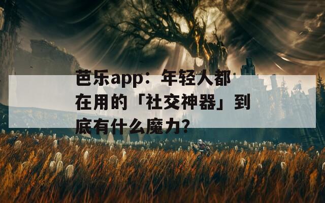 芭乐app：年轻人都在用的「社交神器」到底有什么魔力？