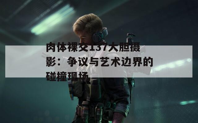 肉体裸交137大胆摄影：争议与艺术边界的碰撞现场