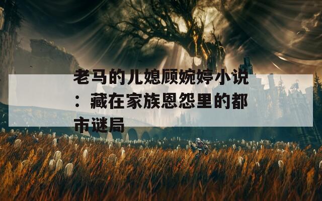 老马的儿媳顾婉婷小说：藏在家族恩怨里的都市谜局