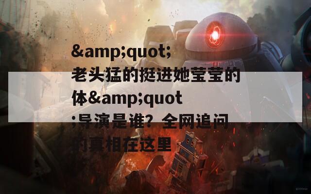 &quot;老头猛的挺进她莹莹的体&quot;导演是谁？全网追问的真相在这里