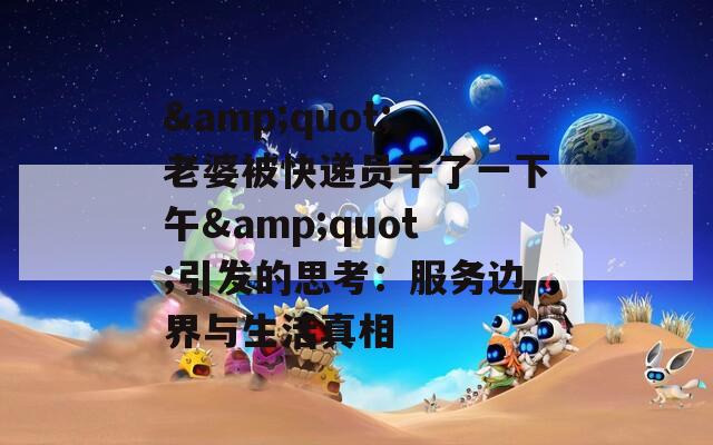 &quot;老婆被快递员干了一下午&quot;引发的思考：服务边界与生活真相