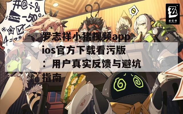 罗志祥小猪视频appios官方下载看污版：用户真实反馈与避坑指南
