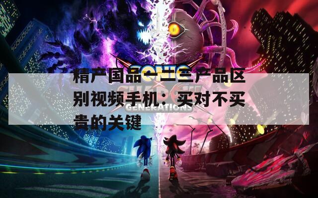 精产国品一二三产品区别视频手机：买对不买贵的关键