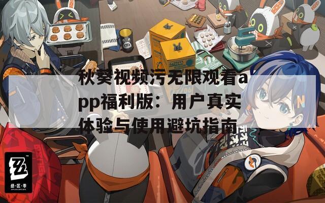 秋葵视频污无限观看app福利版：用户真实体验与使用避坑指南