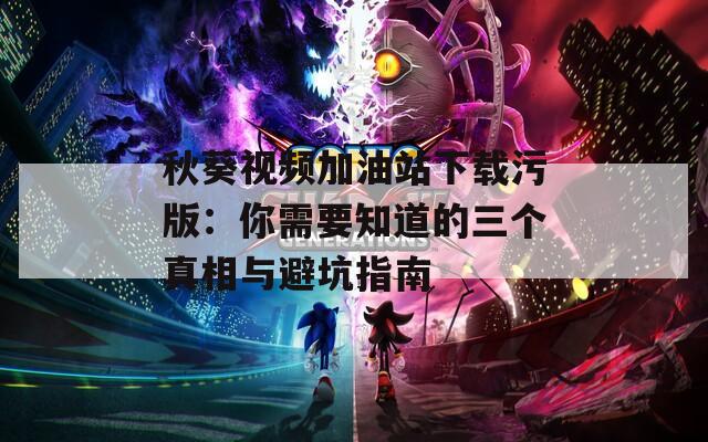 秋葵视频加油站下载污版：你需要知道的三个真相与避坑指南