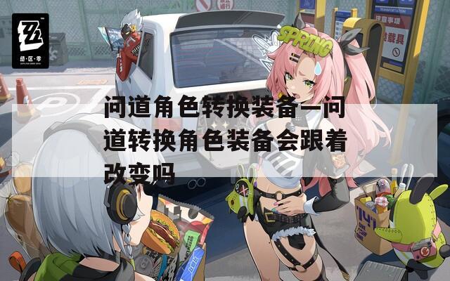 问道角色转换装备—问道转换角色装备会跟着改变吗