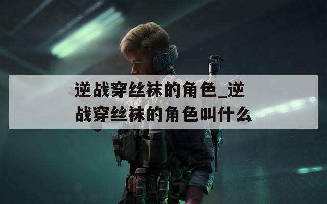 逆战穿丝袜的角色_逆战穿丝袜的角色叫什么
