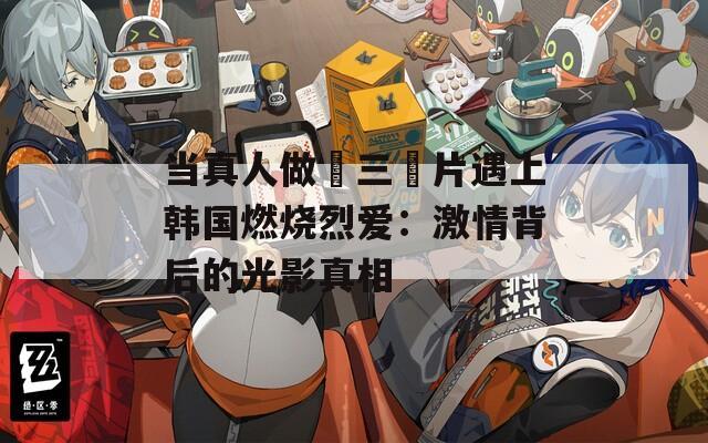 当真人做愛三級片遇上韩国燃烧烈爱：激情背后的光影真相