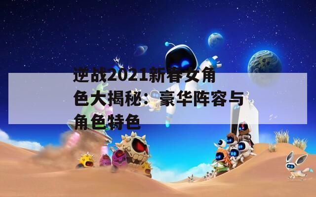 逆战2021新春女角色大揭秘：豪华阵容与角色特色