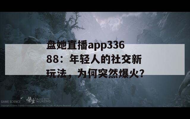 盘她直播app33688：年轻人的社交新玩法，为何突然爆火？