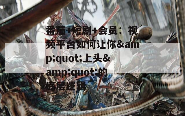 番茄+短剧+会员：视频平台如何让你&quot;上头&quot;的底层逻辑
