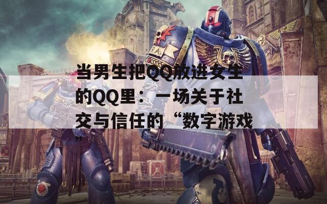 当男生把QQ放进女生的QQ里：一场关于社交与信任的“数字游戏”
