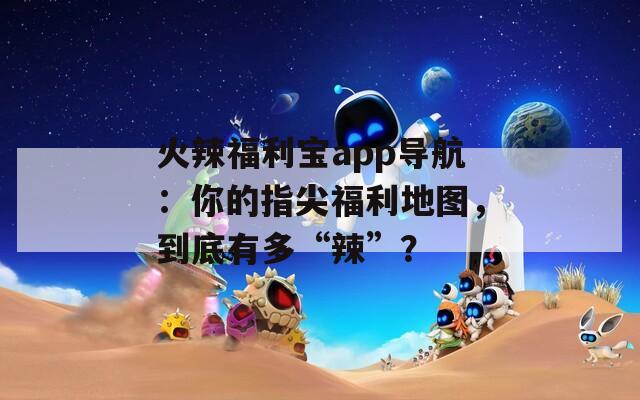 火辣福利宝app导航：你的指尖福利地图，到底有多“辣”？