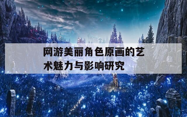 网游美丽角色原画的艺术魅力与影响研究