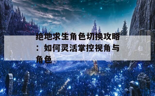 绝地求生角色切换攻略：如何灵活掌控视角与角色