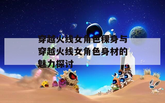 穿越火线女角色稞身与穿越火线女角色身材的魅力探讨