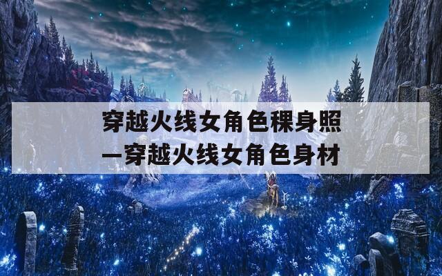 穿越火线女角色稞身照—穿越火线女角色身材