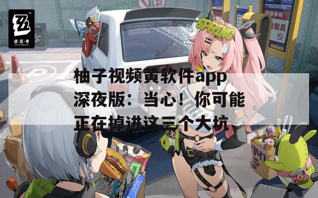 柚子视频黄软件app深夜版：当心！你可能正在掉进这三个大坑