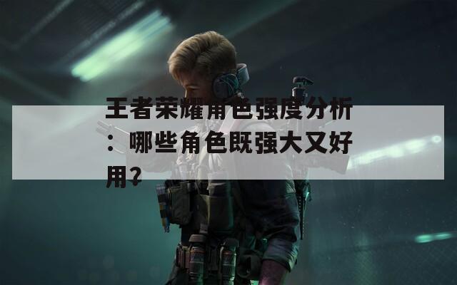 王者荣耀角色强度分析：哪些角色既强大又好用？