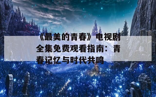 《最美的青春》电视剧全集免费观看指南：青春记忆与时代共鸣