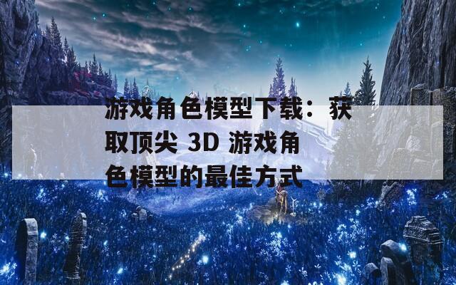 游戏角色模型下载：获取顶尖 3D 游戏角色模型的最佳方式