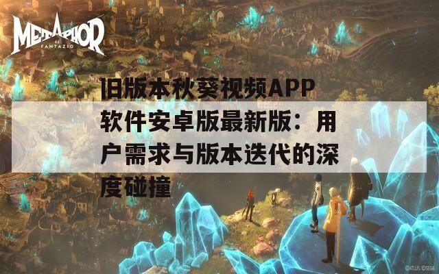 旧版本秋葵视频APP软件安卓版最新版：用户需求与版本迭代的深度碰撞