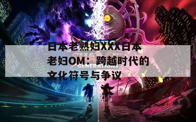 日本老熟妇XXX日本老妇OM：跨越时代的文化符号与争议