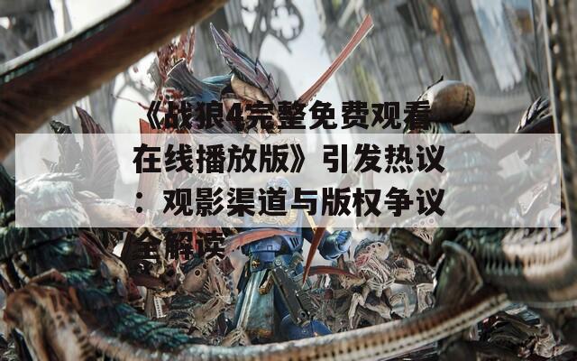 《战狼4完整免费观看在线播放版》引发热议：观影渠道与版权争议全解读