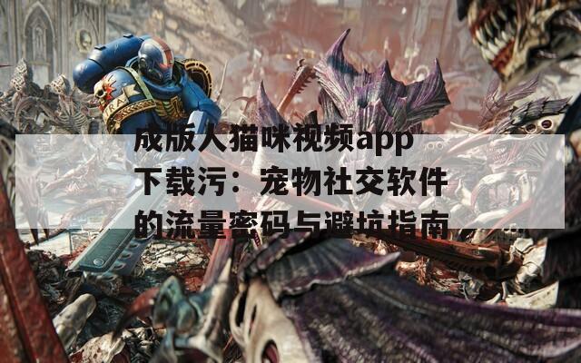 成版人猫咪视频app下载污：宠物社交软件的流量密码与避坑指南