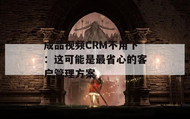 成品视频CRM不用下：这可能是最省心的客户管理方案