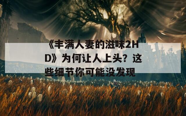 《丰满人妻的滋味2HD》为何让人上头？这些细节你可能没发现
