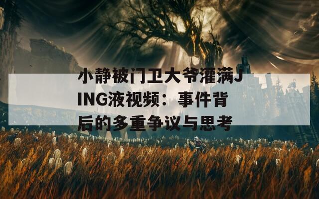 小静被门卫大爷灌满JING液视频：事件背后的多重争议与思考