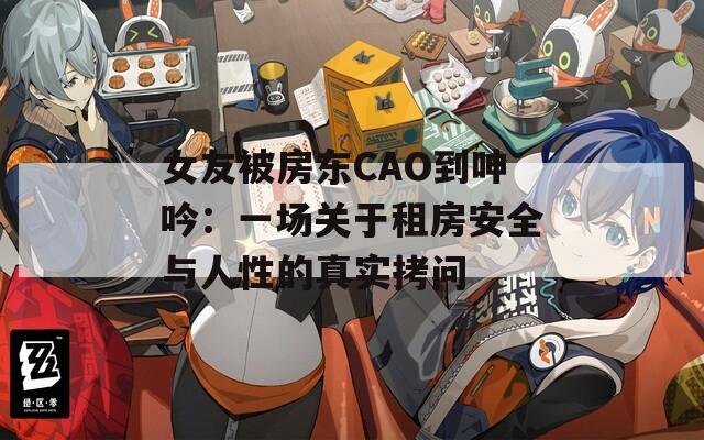 女友被房东CAO到呻吟：一场关于租房安全与人性的真实拷问