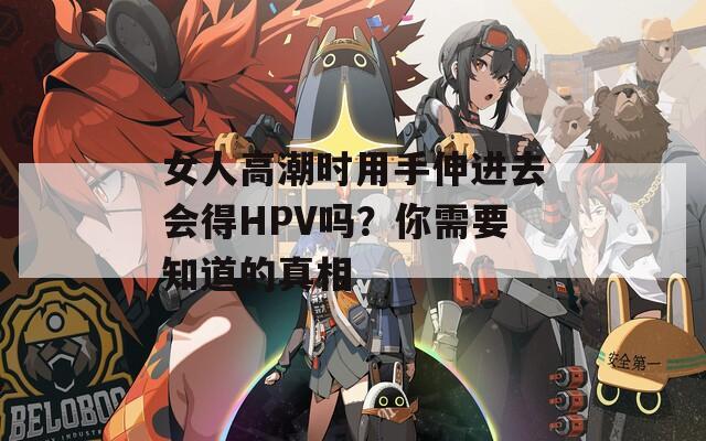 女人高潮时用手伸进去会得HPV吗？你需要知道的真相