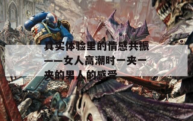 真实体验里的情感共振——女人高潮时一夹一夹的男人的感受