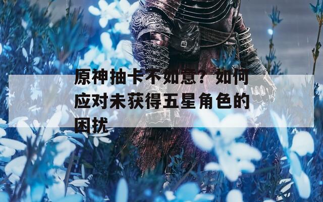 原神抽卡不如意？如何应对未获得五星角色的困扰