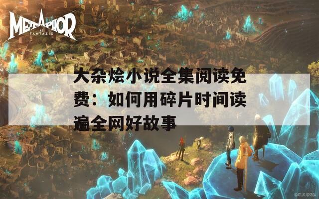 大杂烩小说全集阅读免费：如何用碎片时间读遍全网好故事