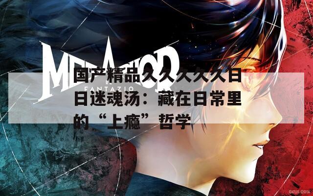国产精品久久久久久日日迷魂汤：藏在日常里的“上瘾”哲学