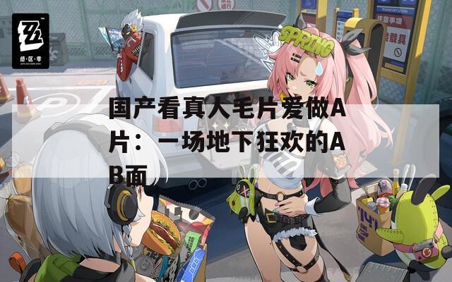国产看真人毛片爱做A片：一场地下狂欢的AB面