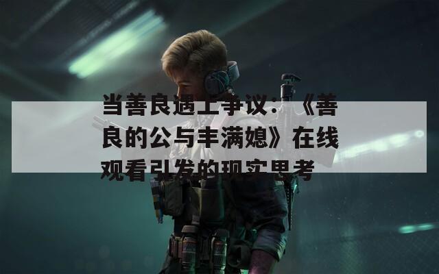 当善良遇上争议：《善良的公与丰满媳》在线观看引发的现实思考