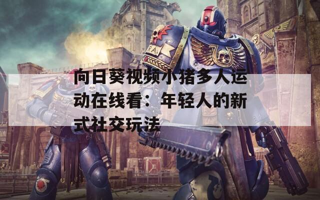 向日葵视频小猪多人运动在线看：年轻人的新式社交玩法