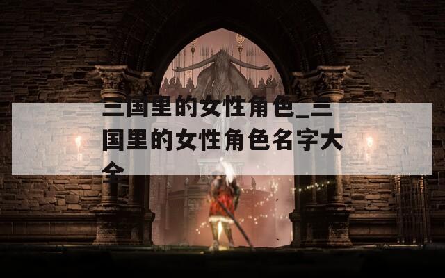 三国里的女性角色_三国里的女性角色名字大全