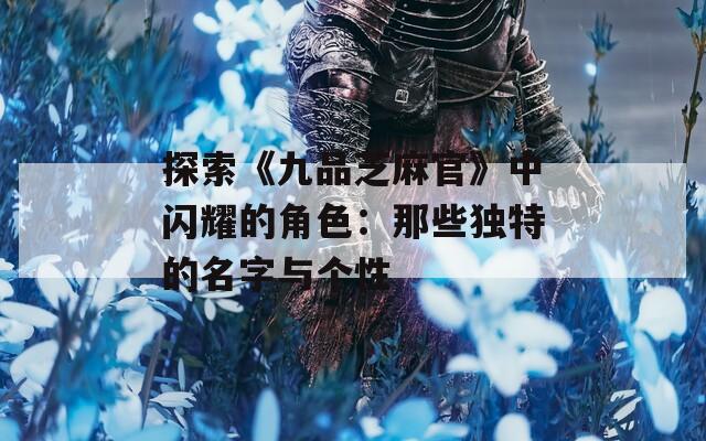 探索《九品芝麻官》中闪耀的角色：那些独特的名字与个性