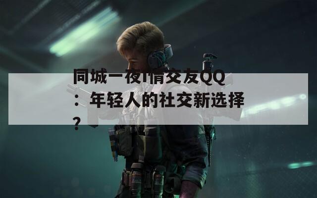 同城一夜I情交友QQ：年轻人的社交新选择？