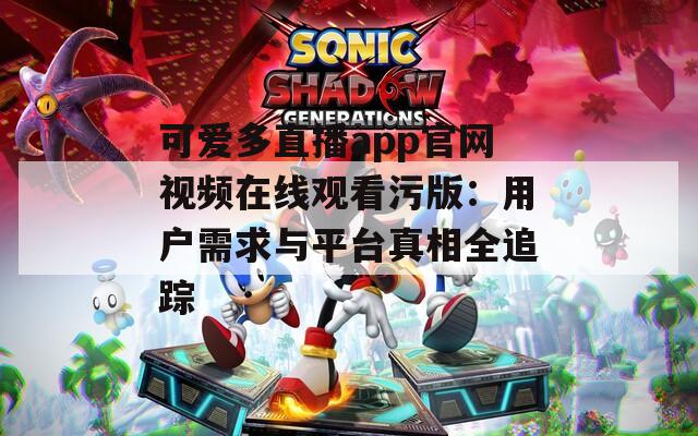 可爱多直播app官网视频在线观看污版：用户需求与平台真相全追踪