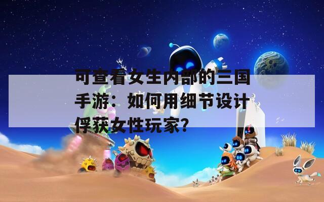 可查看女生内部的三国手游：如何用细节设计俘获女性玩家？
