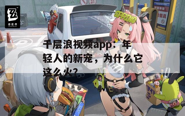 千层浪视频app：年轻人的新宠，为什么它这么火？