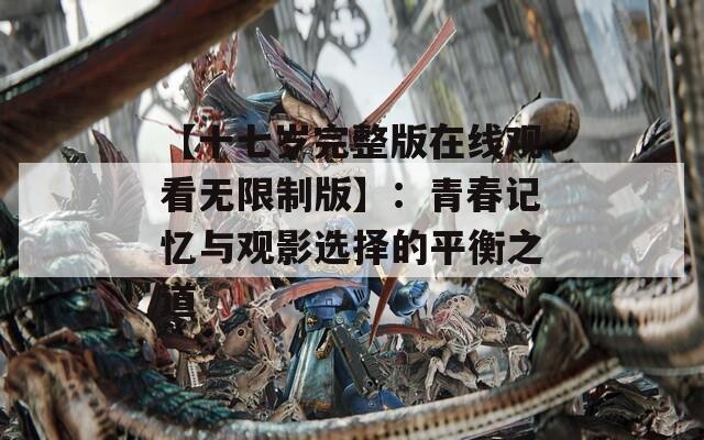 【十七岁完整版在线观看无限制版】：青春记忆与观影选择的平衡之道