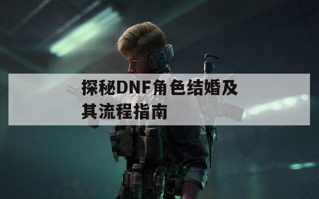 探秘DNF角色结婚及其流程指南