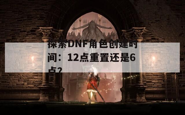 探索DNF角色创建时间：12点重置还是6点？